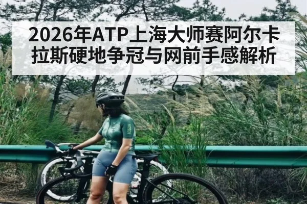 2026年ATP上海大师赛阿尔卡拉斯硬地争冠与网前手感解析
