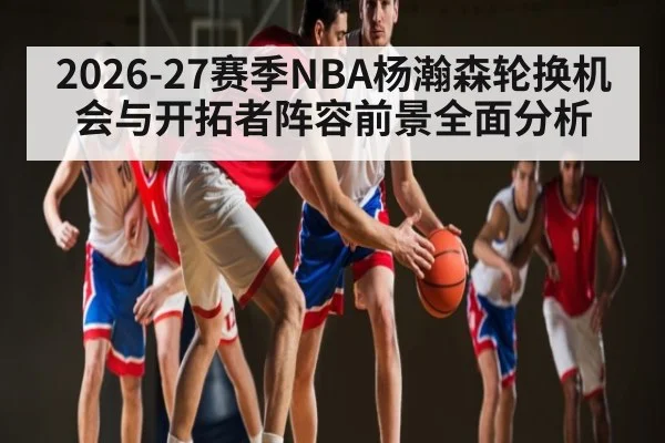 2026-27赛季NBA杨瀚森轮换机会与开拓者阵容前景全面分析